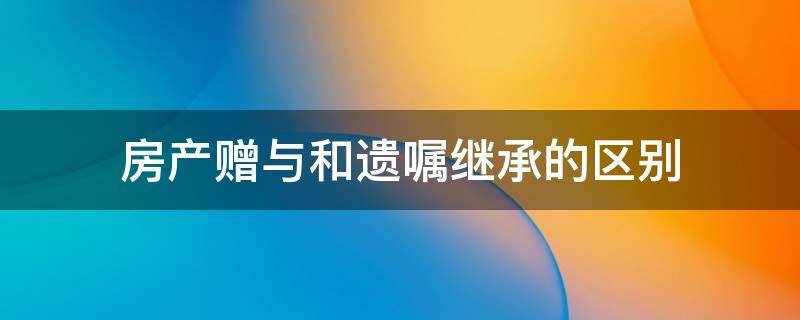 房产赠与和遗嘱继承的区别（赠与与遗嘱继承的区别）