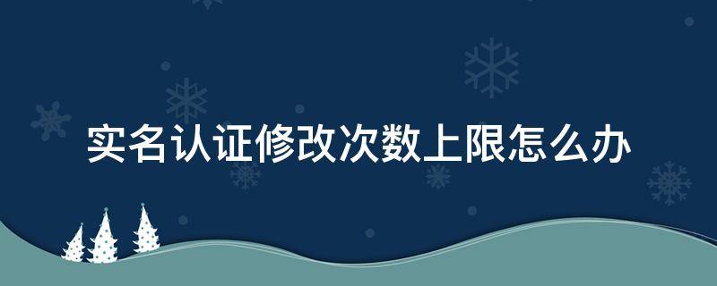 实名认证修改次数上限怎么办 修改实名认证次数已经上限