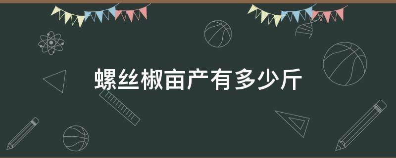 螺丝椒亩产有多少斤 大棚螺丝椒亩产多少斤