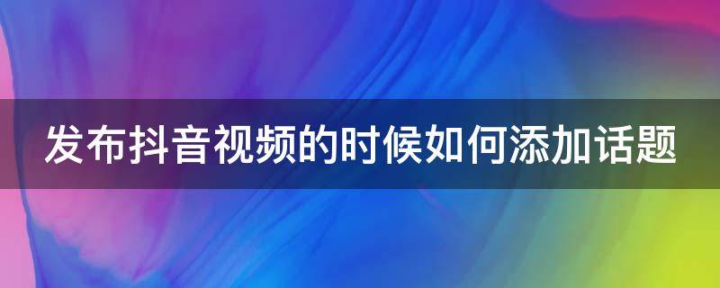 发布抖音视频的时候如何添加话题 抖音发视频怎么添加话题