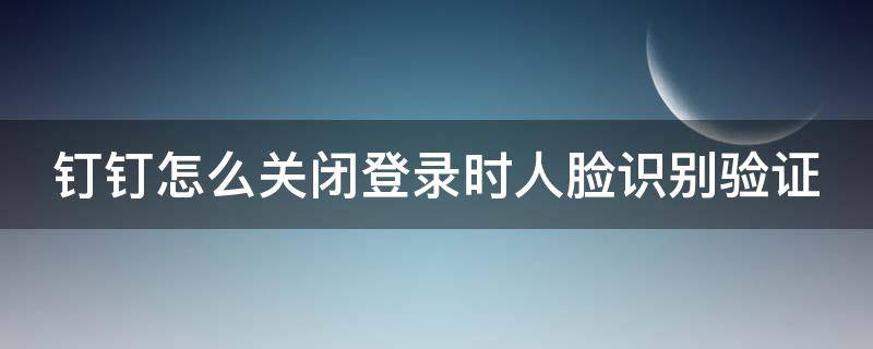 钉钉怎么关闭登录时人脸识别验证（钉钉如何关闭人脸识别登录）