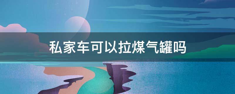 私家车可以拉煤气罐吗 私家车可以拉一罐煤气吗