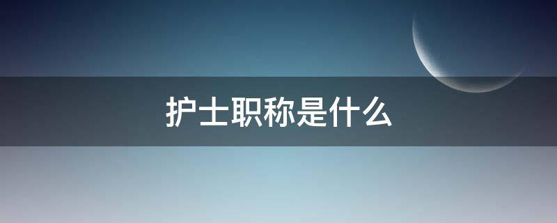护士职称是什么 护士职称是什么意思怎么填