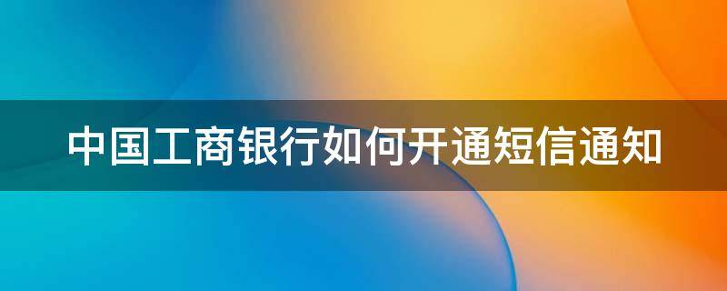 中国工商银行如何开通短信通知 工商银行怎样开通短信通知