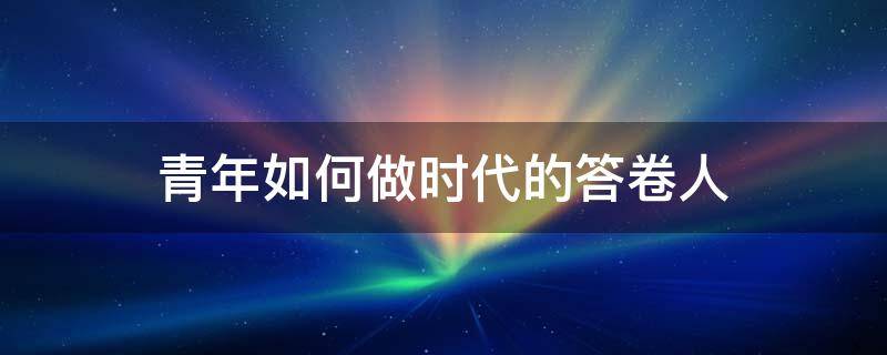 青年如何做时代的答卷人 青年如何做时代的答卷人1500字