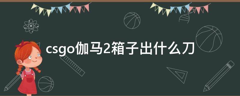 csgo伽马2箱子出什么刀（伽马武器箱2出什么刀）