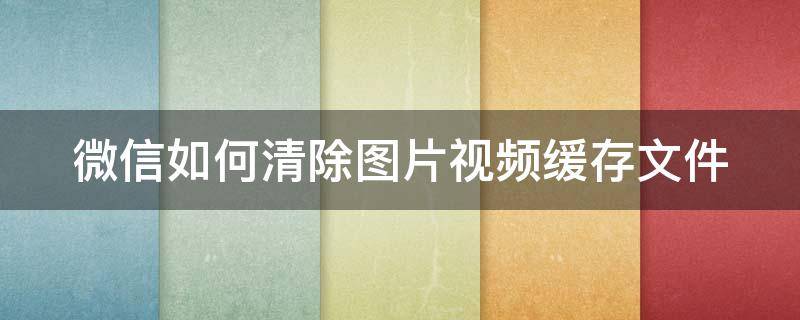 微信如何清除图片视频缓存文件 微信如何清除图片视频缓存文件内容