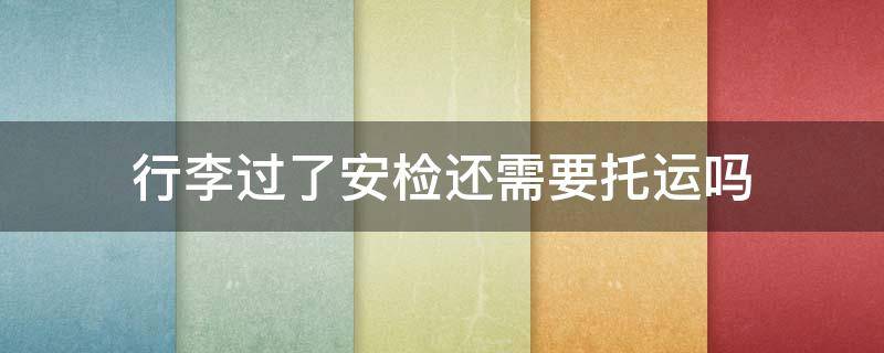 行李过了安检还需要托运吗 行李能过安检是不是不需要办托运