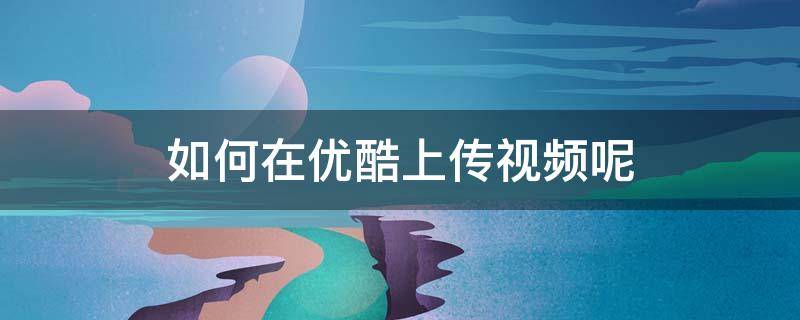 如何在优酷上传视频呢（怎样在优酷上传视频）