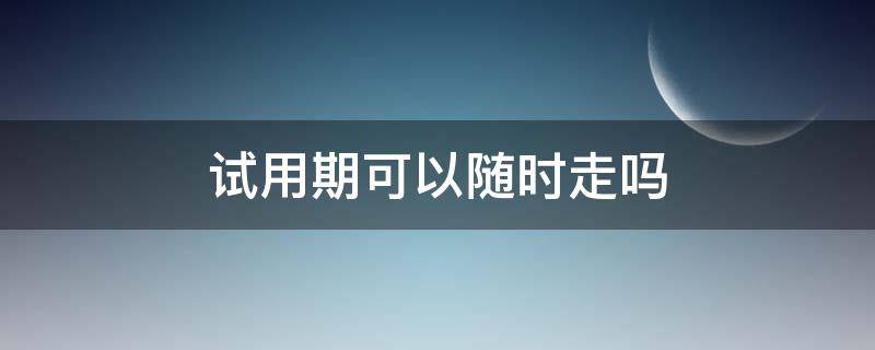 试用期可以随时走吗 试用期可以随时走吗?