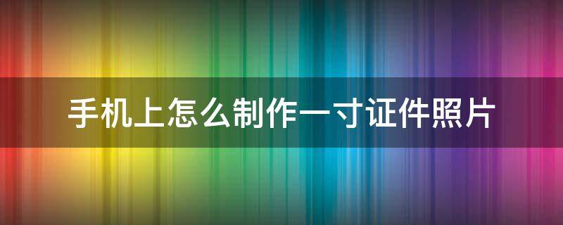 如何用手机照片制作一寸证件照电子版 手机上怎么制作一寸证件照片