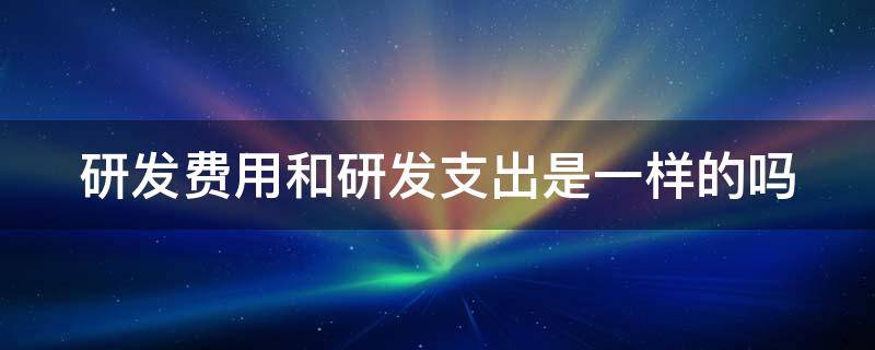 研发费用和研发支出是一样的吗 研发费用和研发支出是一个科目吗