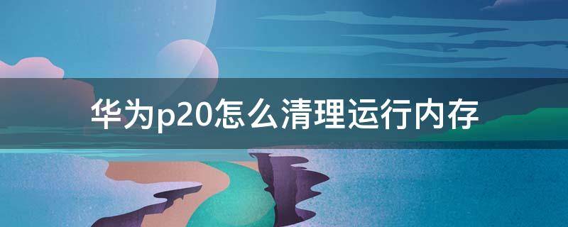 华为p20怎么清理运行内存（华为P20怎么清内存）