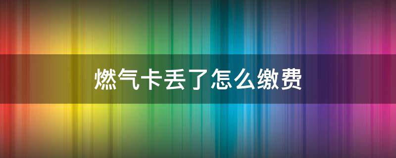 燃气卡丢了怎么缴费 燃气卡丢了还能交燃气费吗