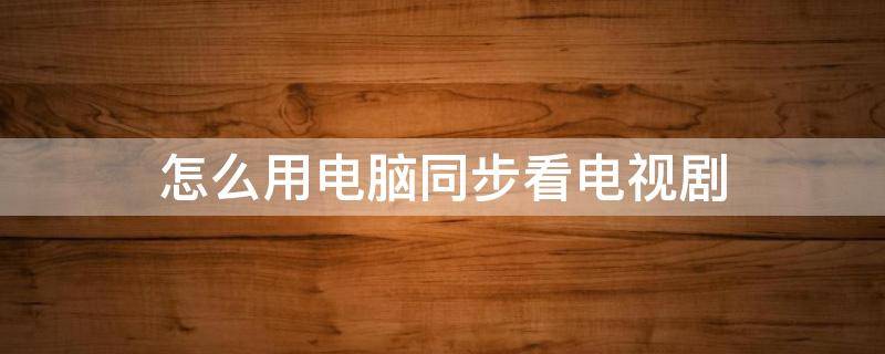怎么用电脑同步看电视剧(怎么用手机和电视同步看电视剧)