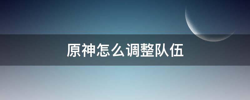 原神怎么调整队伍 原神怎么调整队伍顺序