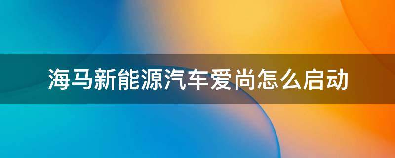 海马新能源汽车爱尚怎么启动（海马爱尚ev纯电动汽车怎么启动）