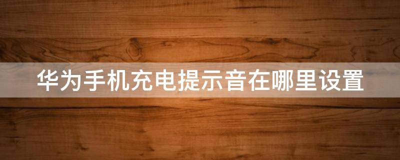华为手机充电提示音在哪里设置 华为手机充电提示音在哪里关闭