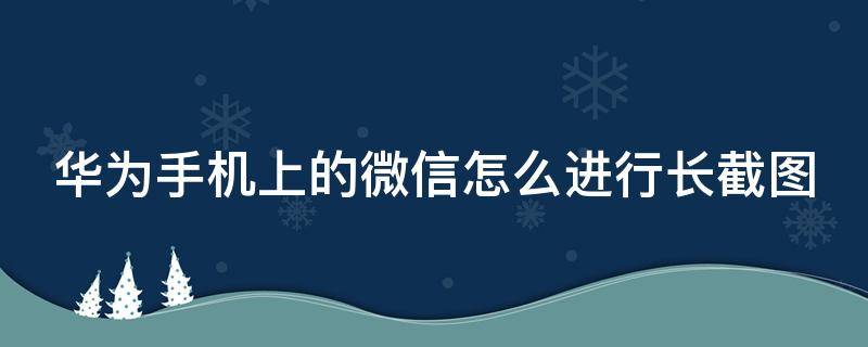 华为手机上的微信怎么进行长截图 华为手机如何微信长截图