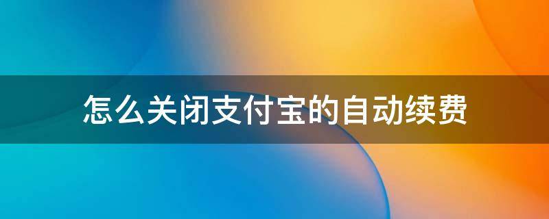 怎么关闭支付宝的自动续费 怎么关闭支付宝的自动续费功能