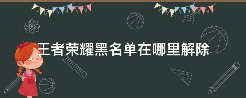 王者荣耀黑名单在哪里解除 王者荣耀黑名单解除后人去哪里了