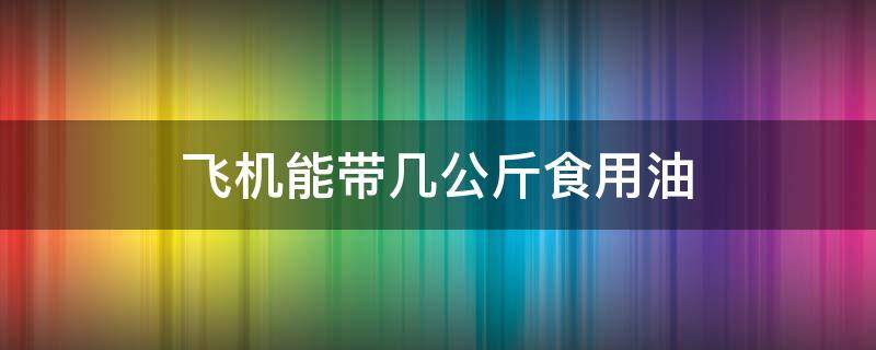 飞机能带几公斤食用油（坐飞机能带食用油吗?能带几斤）