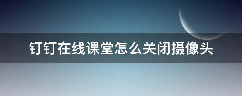 钉钉在线课堂怎么关闭摄像头 钉钉在线课堂怎么关闭摄像头和麦克风