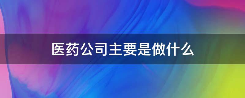 医药公司主要是做什么（医药企业是做什么的）