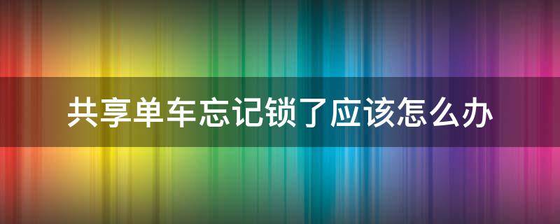 共享单车忘记锁了应该怎么办 共享单车用完忘记锁了怎么办