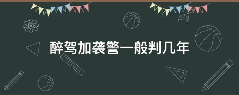 醉驾加袭警一般判几年（酒驾加袭警判处几年）