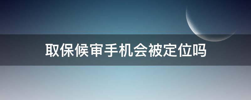 取保候审手机会被定位吗 取保候审手机会被定位监视吗