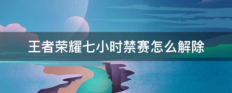 王者荣耀七小时禁赛怎么解除 王者荣耀为什么7小时就禁赛,能不能解除