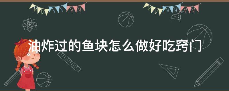 油炸过的鱼块怎么做好吃窍门 油炸过的鱼块怎样做好吃