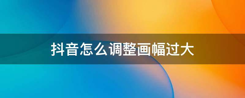 抖音怎么调整画幅过大 抖音拍摄画幅比例怎么调