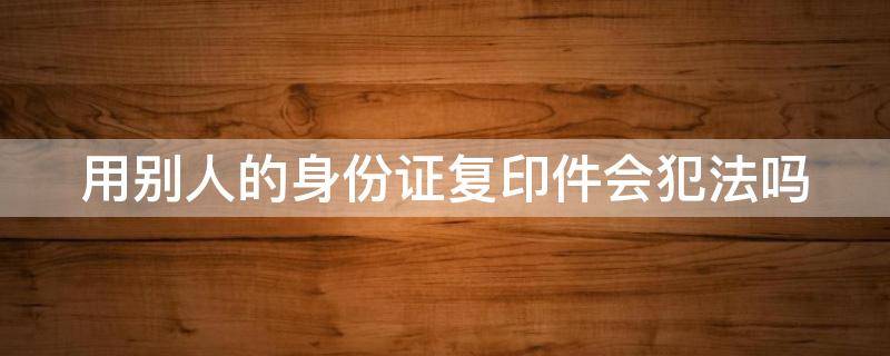 用别人的身份证复印件会犯法吗（用别人身份证复印件违法吗）