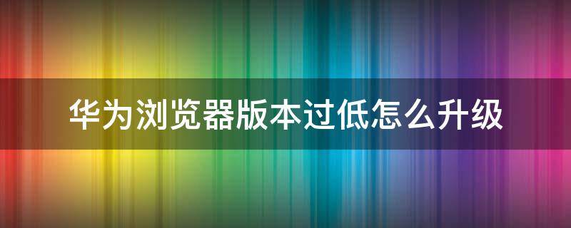 华为浏览器版本过低怎么升级 华为浏览器出现浏览器版本过低怎么处理