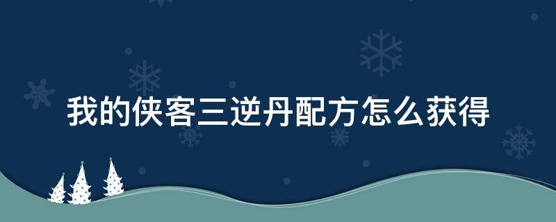 我的侠客三逆丹配方怎么获得（我的侠客三逆丹解药）