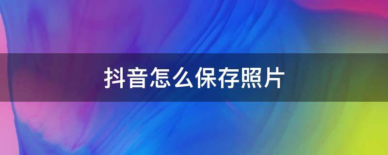 抖音怎么保存照片（抖音怎么保存照片没有水印）
