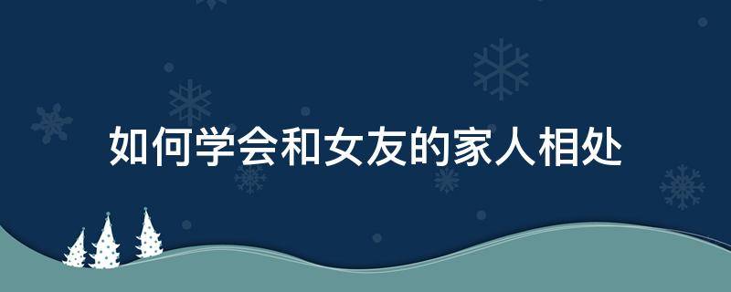 如何学会和女友的家人相处 如何维护女朋友和家人的关系