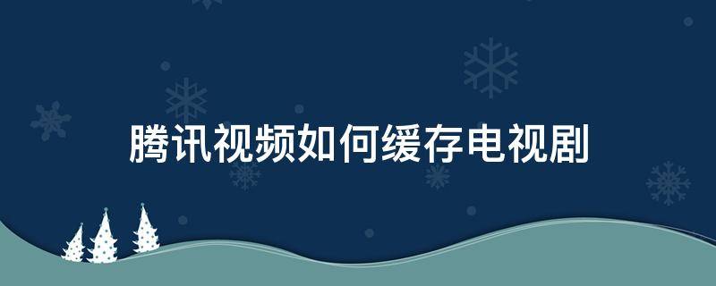 腾讯视频如何缓存电视剧 腾讯视频缓存电视剧有几集无法缓存