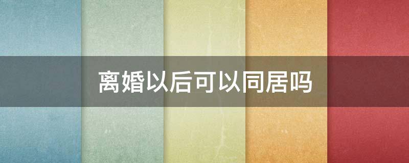 离婚以后可以同居吗 离婚以后两个人还能同居吗