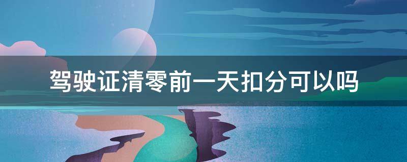 驾驶证清零前一天扣分可以吗（驾驶证扣分清零前前几天还可以扣分）