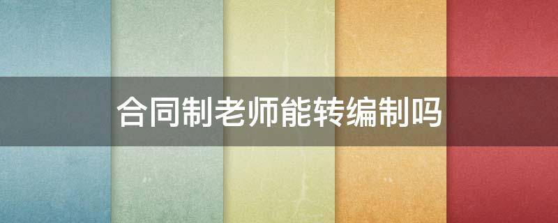 合同制老师能转编制吗（大学合同制老师能转编制吗）