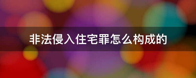 非法侵入住宅罪怎么构成的（怎样构成非法侵入住宅罪）