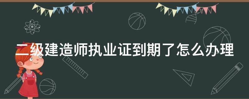 二级建造师执业证到期了怎么办理手续 二级建造师执业证到期了怎么办理