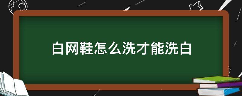 白网鞋怎么洗才能洗白（白网鞋怎么才能洗白啊）