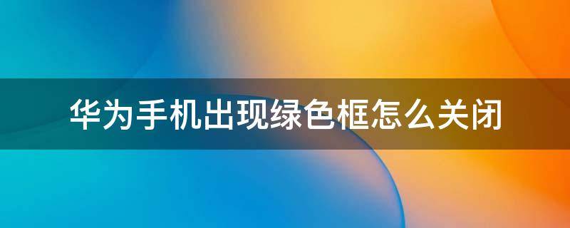 华为手机出现绿色框怎么关闭 华为手机出现绿色框怎么关闭视频