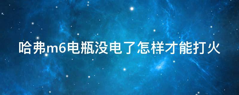 哈弗m6电瓶没电了怎样才能打火 哈弗m6车没电了怎么启动