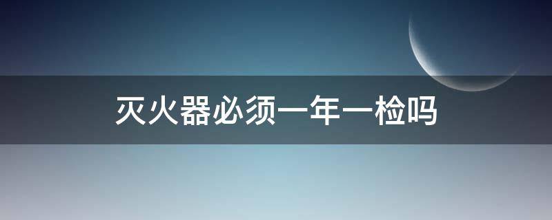 灭火器必须一年一检吗 干粉灭火器需要一年一检吗