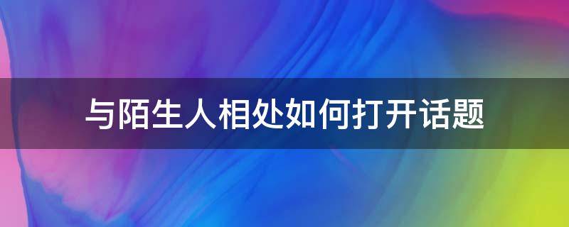 与陌生人相处如何打开话题 如何与一个陌生人展开话题